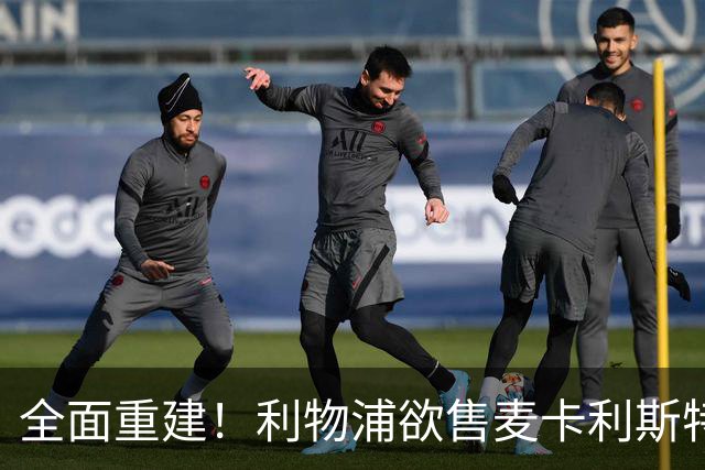 全面重建！利物浦欲售麦卡利斯特，今夏将签2前锋，巴黎飞翼在列